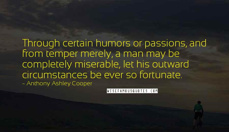 Anthony Ashley Cooper Quotes: Through certain humors or passions, and from temper merely, a man may be completely miserable, let his outward circumstances be ever so fortunate.