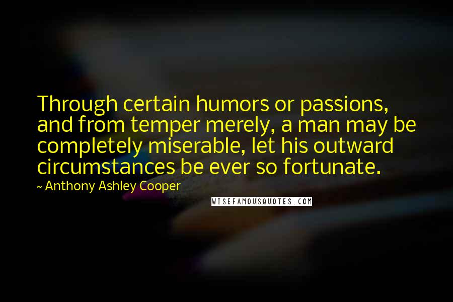Anthony Ashley Cooper Quotes: Through certain humors or passions, and from temper merely, a man may be completely miserable, let his outward circumstances be ever so fortunate.