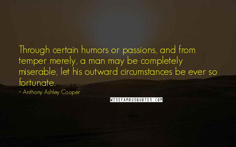 Anthony Ashley Cooper Quotes: Through certain humors or passions, and from temper merely, a man may be completely miserable, let his outward circumstances be ever so fortunate.