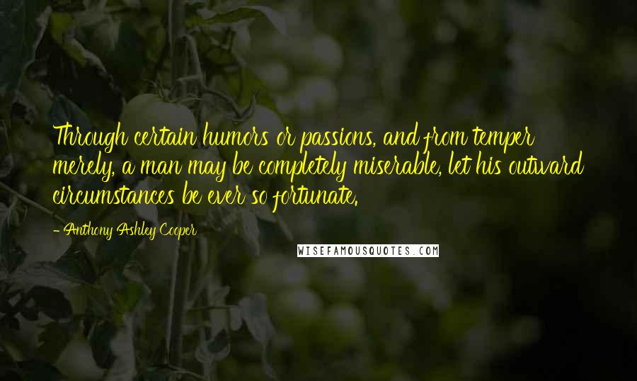 Anthony Ashley Cooper Quotes: Through certain humors or passions, and from temper merely, a man may be completely miserable, let his outward circumstances be ever so fortunate.