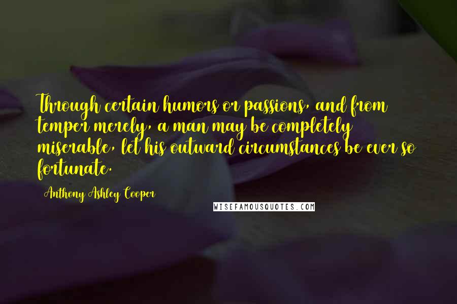 Anthony Ashley Cooper Quotes: Through certain humors or passions, and from temper merely, a man may be completely miserable, let his outward circumstances be ever so fortunate.