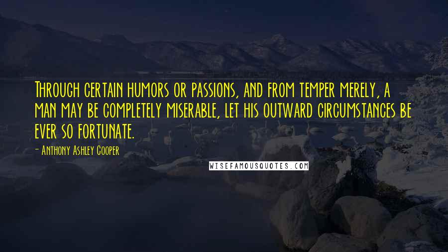 Anthony Ashley Cooper Quotes: Through certain humors or passions, and from temper merely, a man may be completely miserable, let his outward circumstances be ever so fortunate.