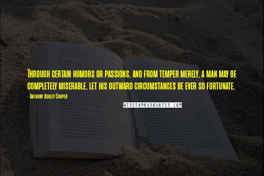 Anthony Ashley Cooper Quotes: Through certain humors or passions, and from temper merely, a man may be completely miserable, let his outward circumstances be ever so fortunate.