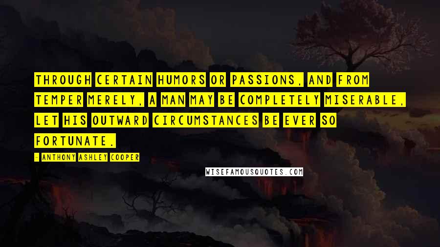 Anthony Ashley Cooper Quotes: Through certain humors or passions, and from temper merely, a man may be completely miserable, let his outward circumstances be ever so fortunate.