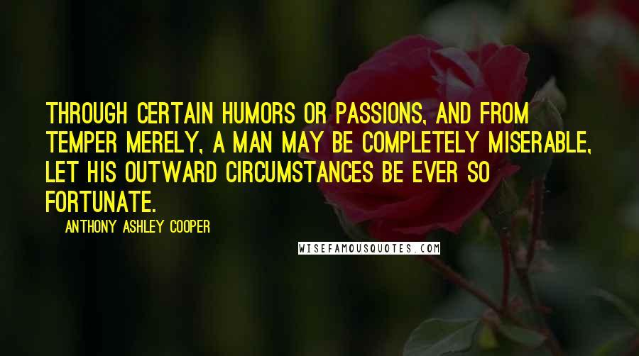 Anthony Ashley Cooper Quotes: Through certain humors or passions, and from temper merely, a man may be completely miserable, let his outward circumstances be ever so fortunate.