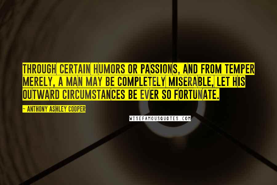 Anthony Ashley Cooper Quotes: Through certain humors or passions, and from temper merely, a man may be completely miserable, let his outward circumstances be ever so fortunate.