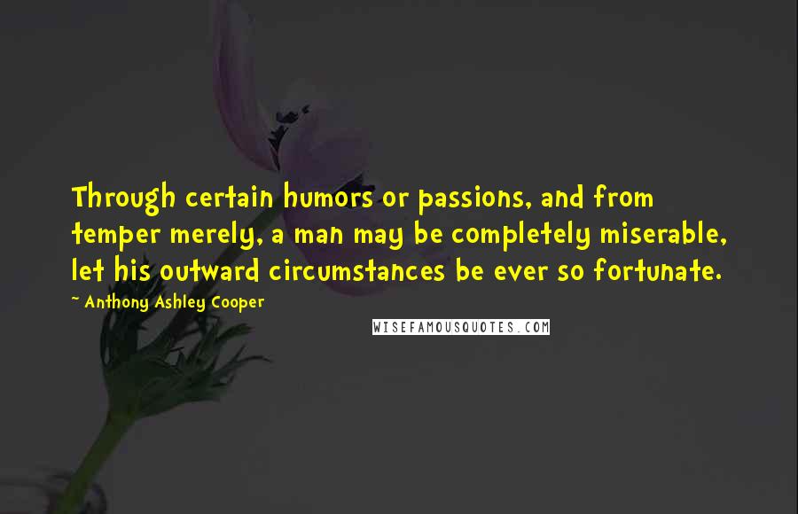 Anthony Ashley Cooper Quotes: Through certain humors or passions, and from temper merely, a man may be completely miserable, let his outward circumstances be ever so fortunate.