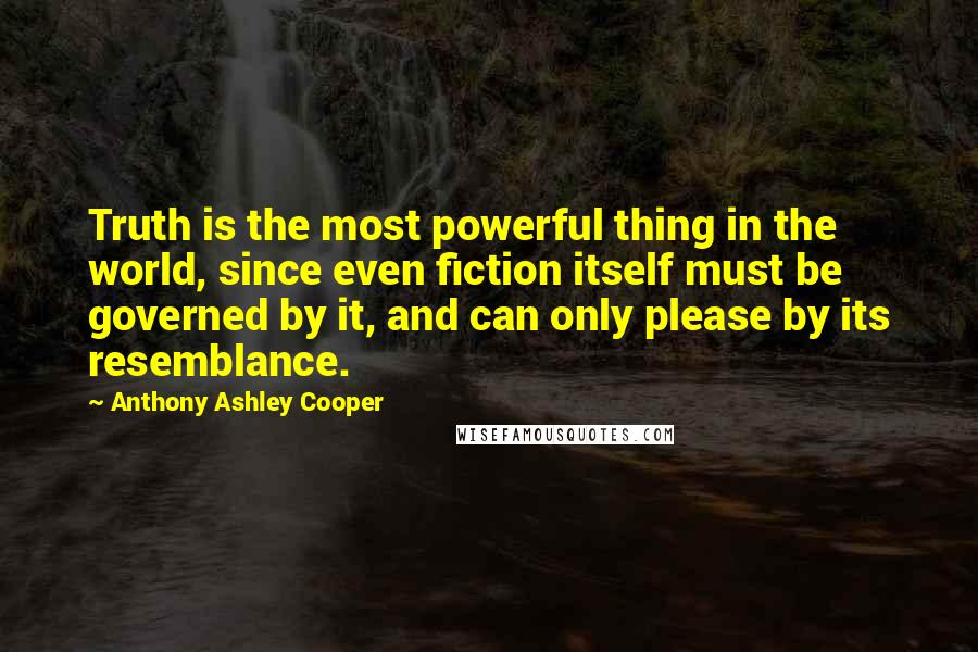 Anthony Ashley Cooper Quotes: Truth is the most powerful thing in the world, since even fiction itself must be governed by it, and can only please by its resemblance.