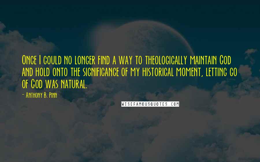 Anthony B. Pinn Quotes: Once I could no longer find a way to theologically maintain God and hold onto the significance of my historical moment, letting go of God was natural.