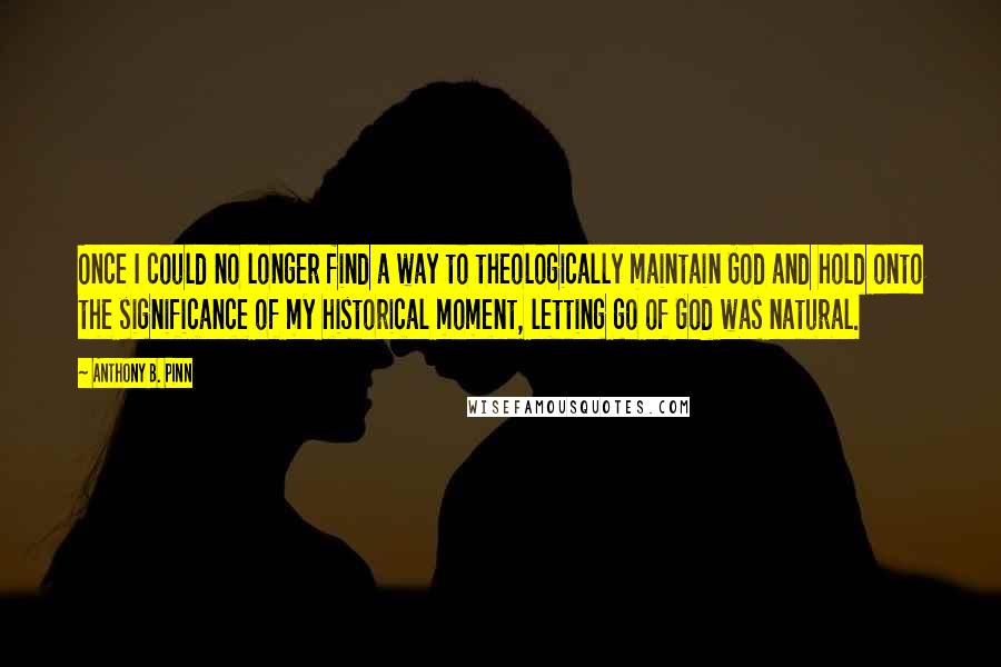 Anthony B. Pinn Quotes: Once I could no longer find a way to theologically maintain God and hold onto the significance of my historical moment, letting go of God was natural.