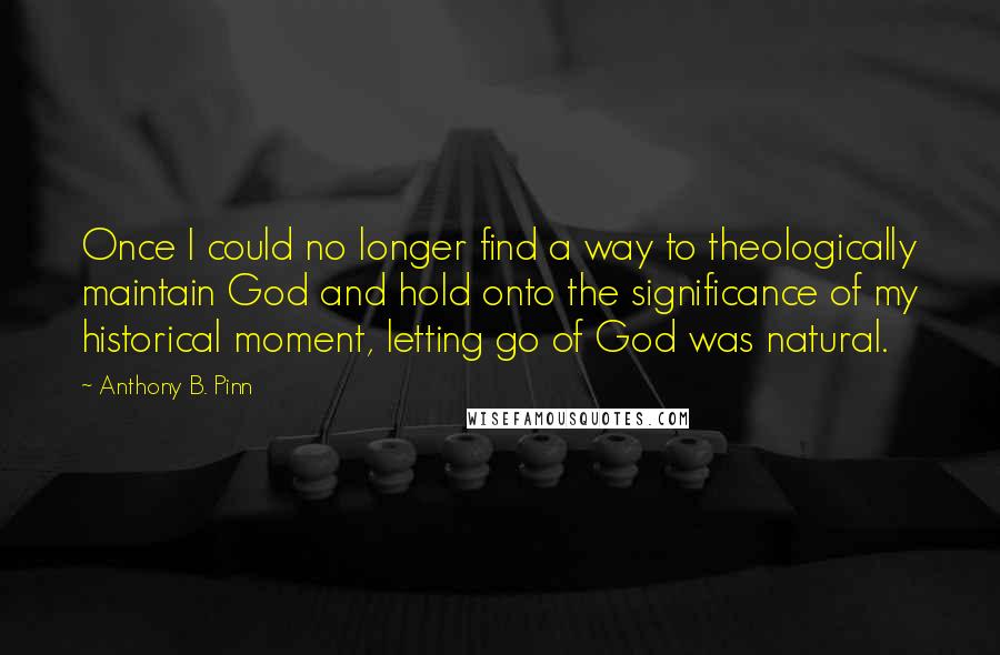 Anthony B. Pinn Quotes: Once I could no longer find a way to theologically maintain God and hold onto the significance of my historical moment, letting go of God was natural.