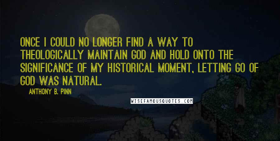 Anthony B. Pinn Quotes: Once I could no longer find a way to theologically maintain God and hold onto the significance of my historical moment, letting go of God was natural.