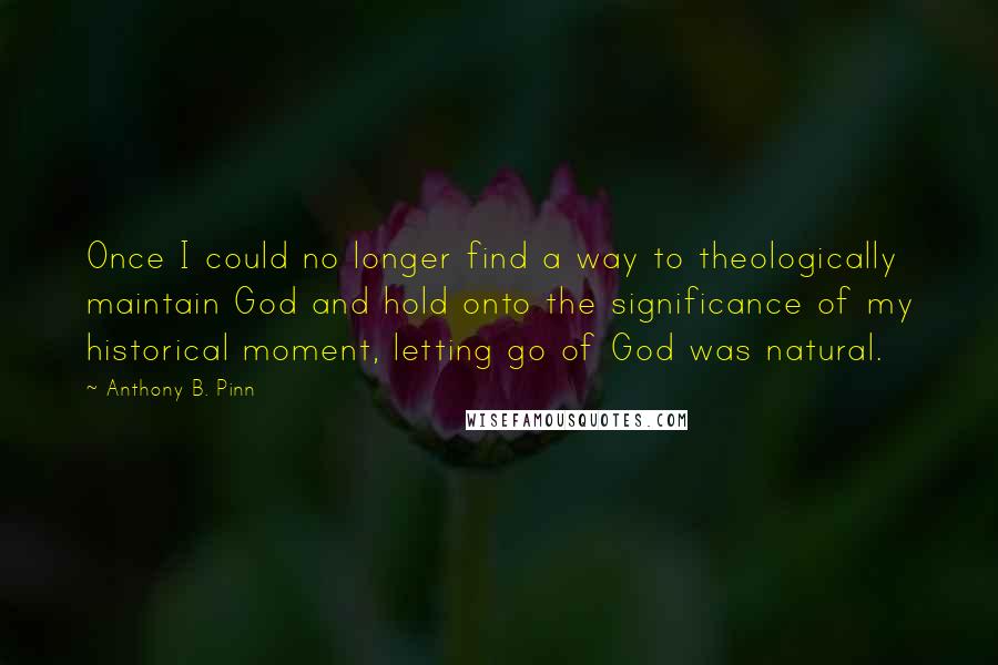 Anthony B. Pinn Quotes: Once I could no longer find a way to theologically maintain God and hold onto the significance of my historical moment, letting go of God was natural.