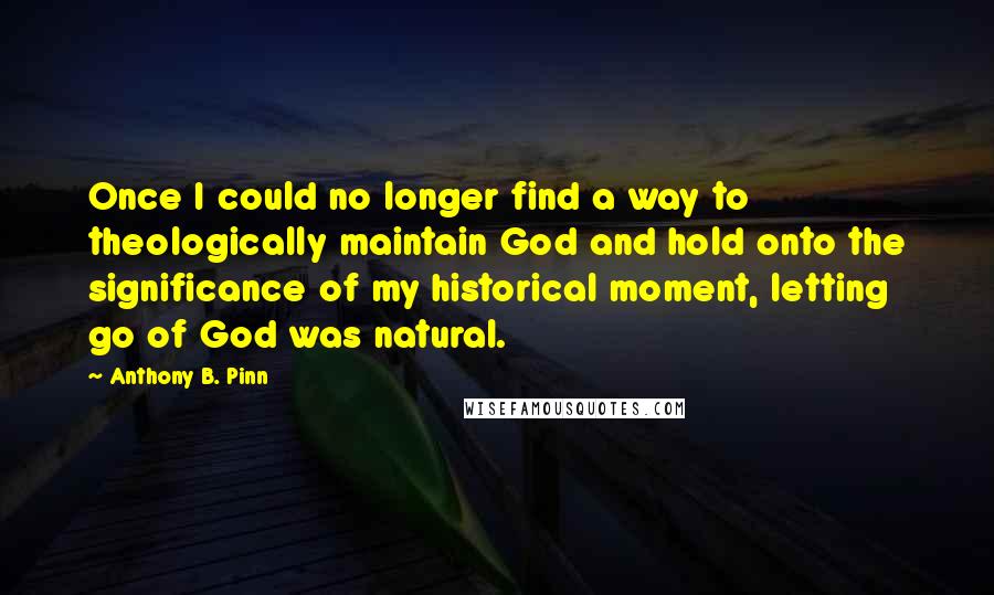 Anthony B. Pinn Quotes: Once I could no longer find a way to theologically maintain God and hold onto the significance of my historical moment, letting go of God was natural.