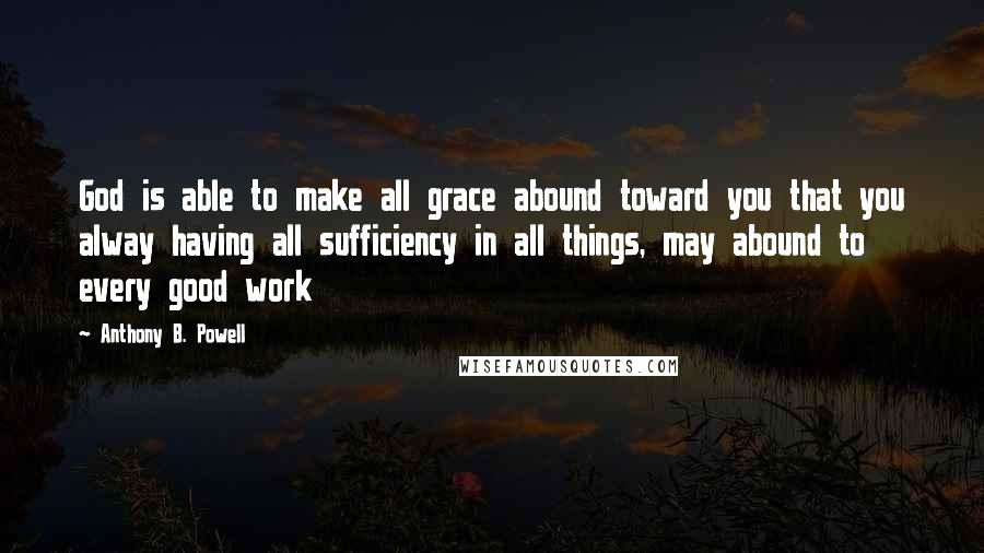 Anthony B. Powell Quotes: God is able to make all grace abound toward you that you alway having all sufficiency in all things, may abound to every good work