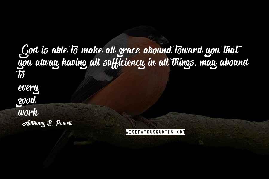 Anthony B. Powell Quotes: God is able to make all grace abound toward you that you alway having all sufficiency in all things, may abound to every good work