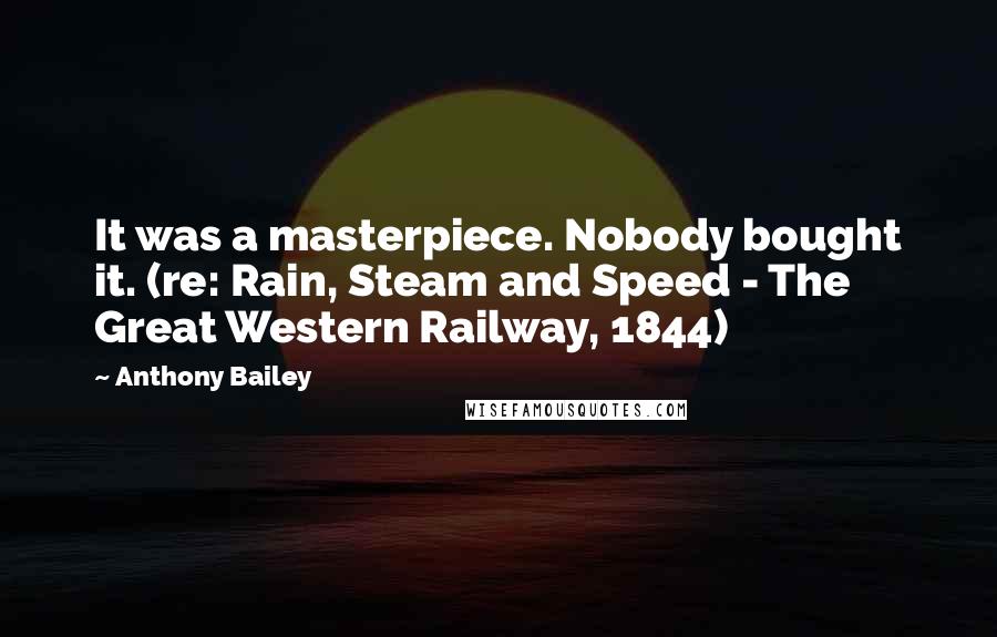 Anthony Bailey Quotes: It was a masterpiece. Nobody bought it. (re: Rain, Steam and Speed - The Great Western Railway, 1844)