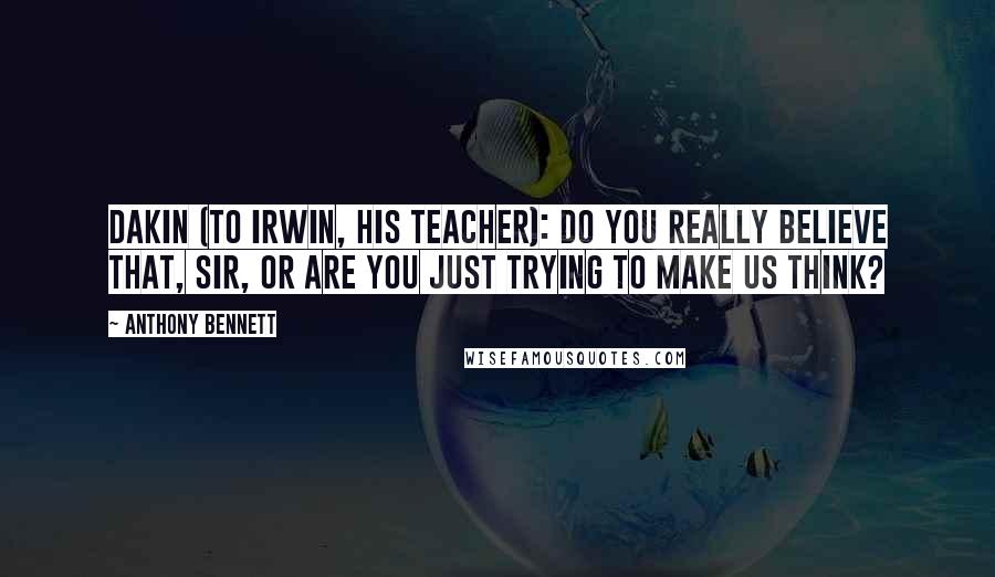 Anthony Bennett Quotes: Dakin (to Irwin, his teacher): Do you really believe that, sir, or are you just trying to make us think?