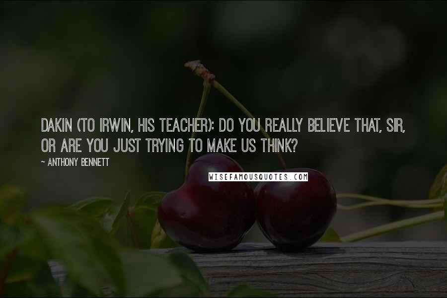 Anthony Bennett Quotes: Dakin (to Irwin, his teacher): Do you really believe that, sir, or are you just trying to make us think?