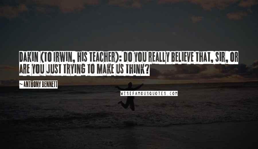 Anthony Bennett Quotes: Dakin (to Irwin, his teacher): Do you really believe that, sir, or are you just trying to make us think?