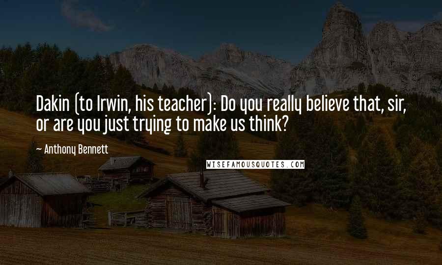 Anthony Bennett Quotes: Dakin (to Irwin, his teacher): Do you really believe that, sir, or are you just trying to make us think?