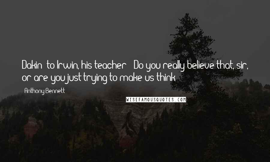 Anthony Bennett Quotes: Dakin (to Irwin, his teacher): Do you really believe that, sir, or are you just trying to make us think?