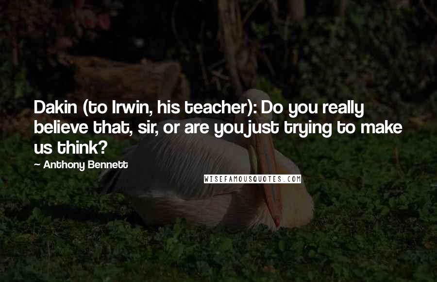 Anthony Bennett Quotes: Dakin (to Irwin, his teacher): Do you really believe that, sir, or are you just trying to make us think?