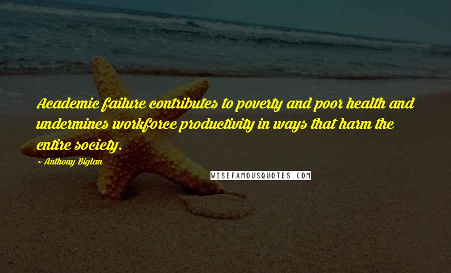Anthony Biglan Quotes: Academic failure contributes to poverty and poor health and undermines workforce productivity in ways that harm the entire society.