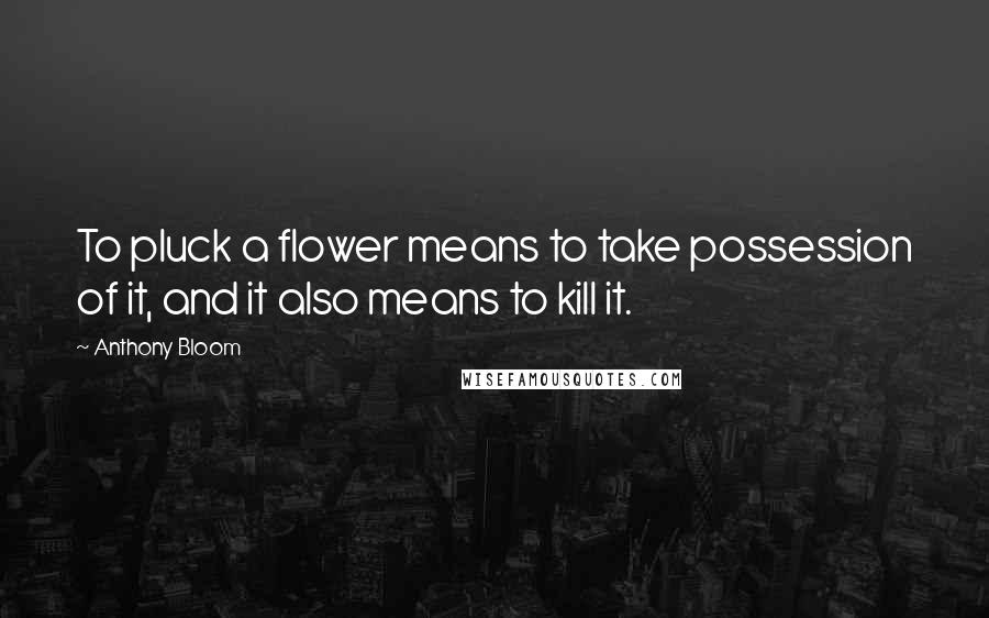 Anthony Bloom Quotes: To pluck a flower means to take possession of it, and it also means to kill it.