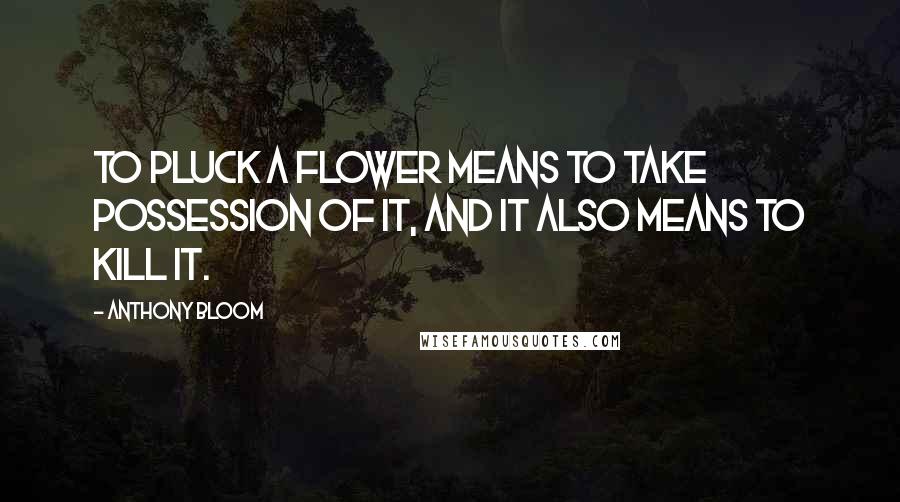 Anthony Bloom Quotes: To pluck a flower means to take possession of it, and it also means to kill it.