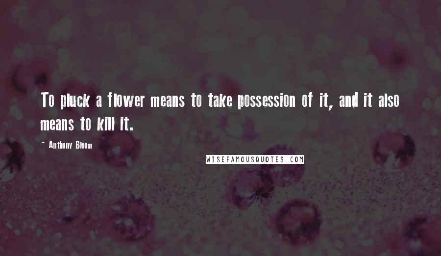 Anthony Bloom Quotes: To pluck a flower means to take possession of it, and it also means to kill it.