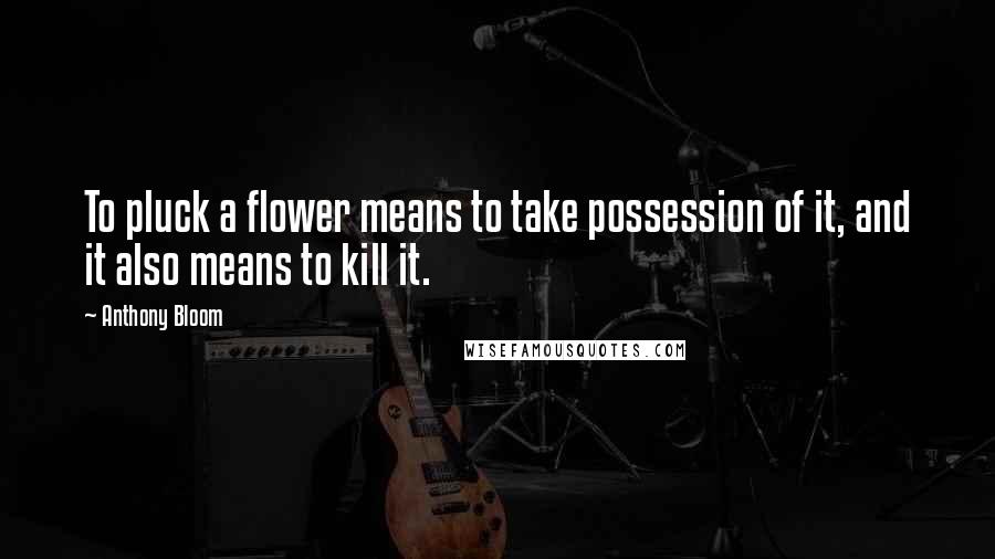 Anthony Bloom Quotes: To pluck a flower means to take possession of it, and it also means to kill it.