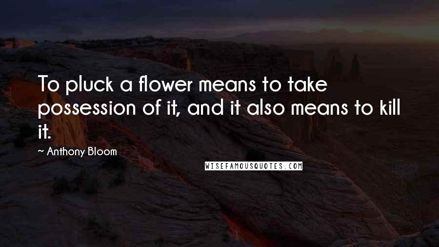 Anthony Bloom Quotes: To pluck a flower means to take possession of it, and it also means to kill it.