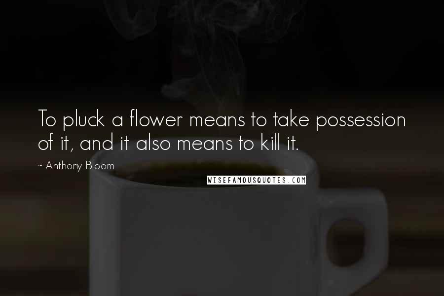 Anthony Bloom Quotes: To pluck a flower means to take possession of it, and it also means to kill it.