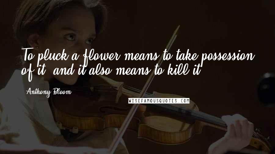 Anthony Bloom Quotes: To pluck a flower means to take possession of it, and it also means to kill it.