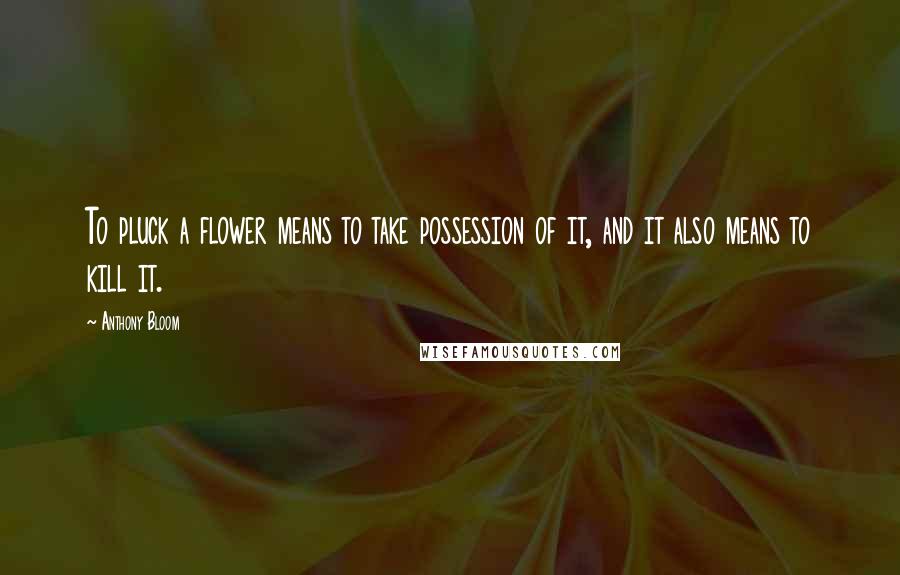 Anthony Bloom Quotes: To pluck a flower means to take possession of it, and it also means to kill it.