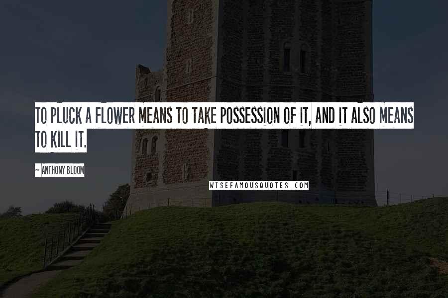 Anthony Bloom Quotes: To pluck a flower means to take possession of it, and it also means to kill it.