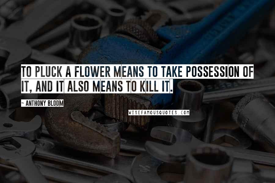 Anthony Bloom Quotes: To pluck a flower means to take possession of it, and it also means to kill it.