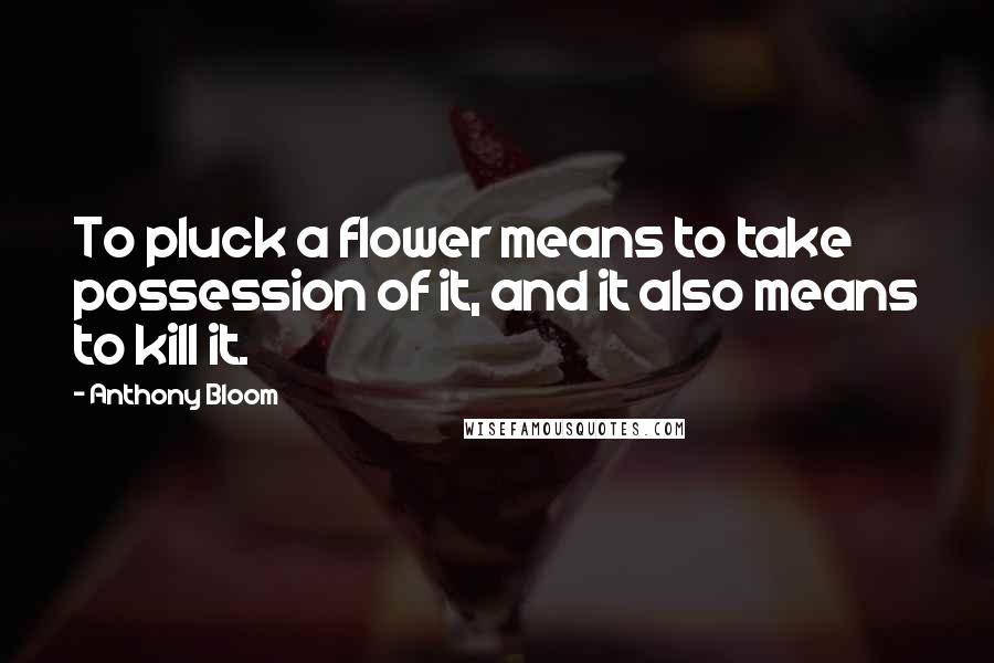 Anthony Bloom Quotes: To pluck a flower means to take possession of it, and it also means to kill it.