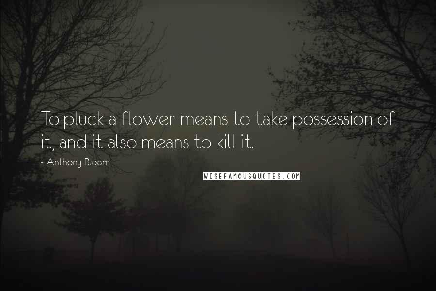 Anthony Bloom Quotes: To pluck a flower means to take possession of it, and it also means to kill it.