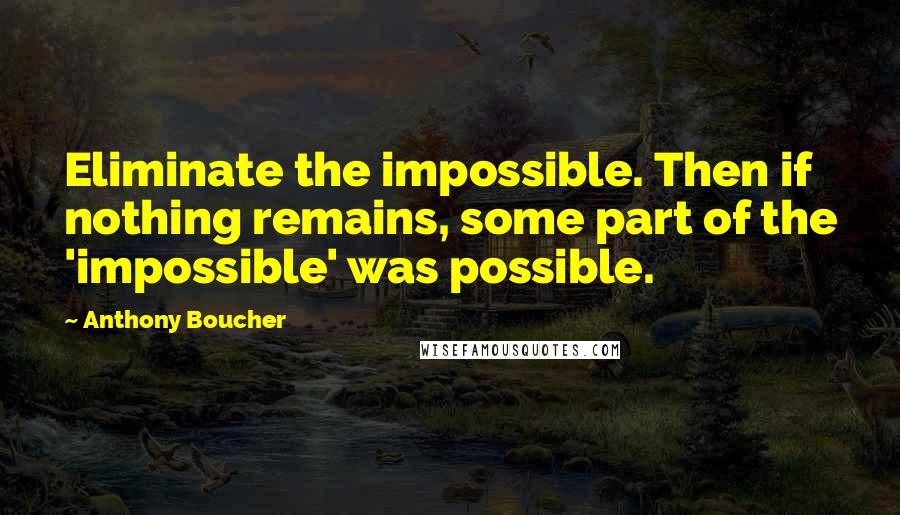 Anthony Boucher Quotes: Eliminate the impossible. Then if nothing remains, some part of the 'impossible' was possible.