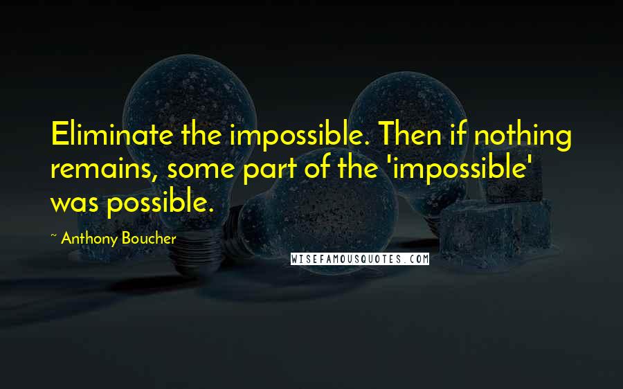 Anthony Boucher Quotes: Eliminate the impossible. Then if nothing remains, some part of the 'impossible' was possible.