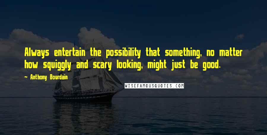 Anthony Bourdain Quotes: Always entertain the possibility that something, no matter how squiggly and scary looking, might just be good.