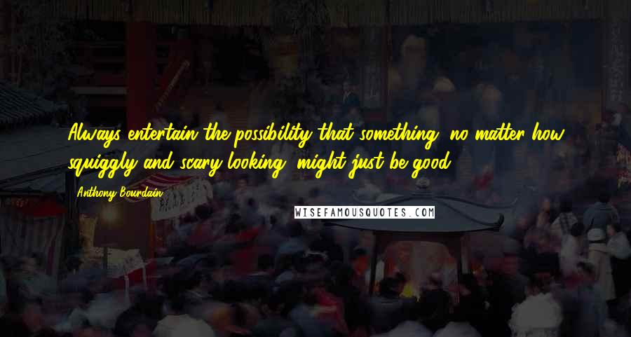 Anthony Bourdain Quotes: Always entertain the possibility that something, no matter how squiggly and scary looking, might just be good.