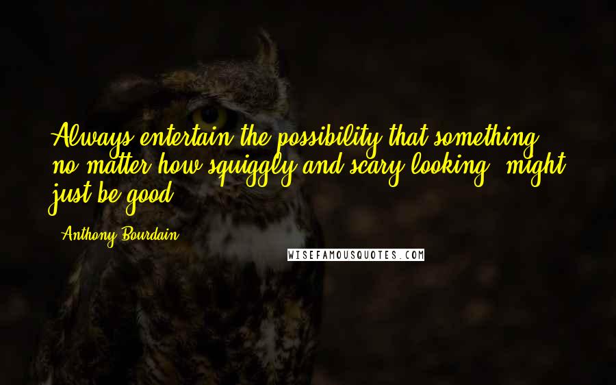 Anthony Bourdain Quotes: Always entertain the possibility that something, no matter how squiggly and scary looking, might just be good.