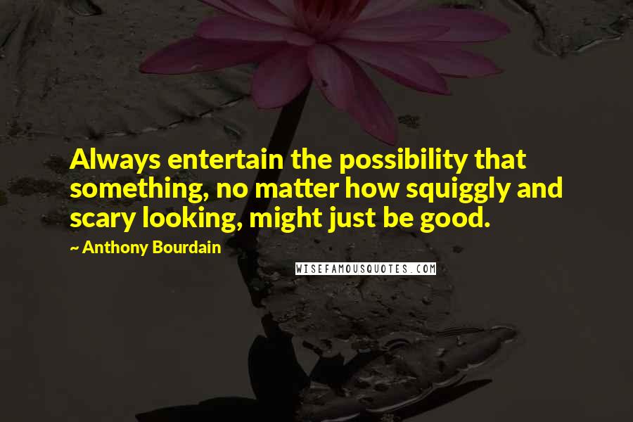 Anthony Bourdain Quotes: Always entertain the possibility that something, no matter how squiggly and scary looking, might just be good.