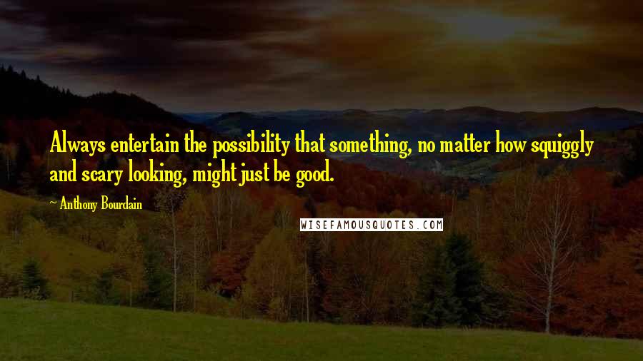 Anthony Bourdain Quotes: Always entertain the possibility that something, no matter how squiggly and scary looking, might just be good.