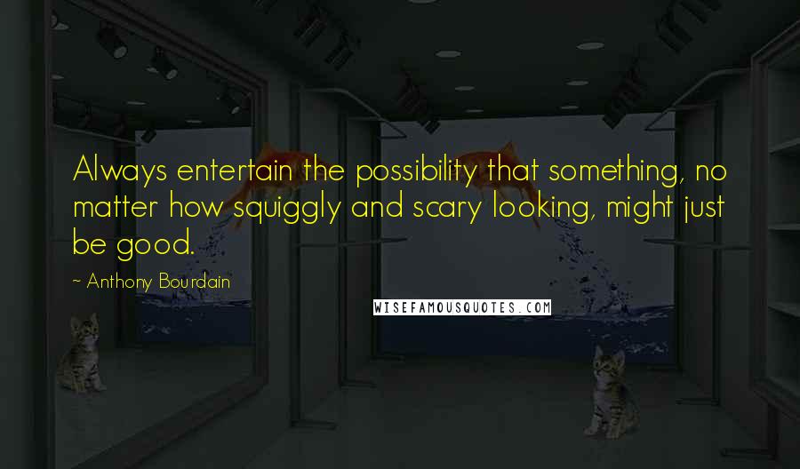 Anthony Bourdain Quotes: Always entertain the possibility that something, no matter how squiggly and scary looking, might just be good.