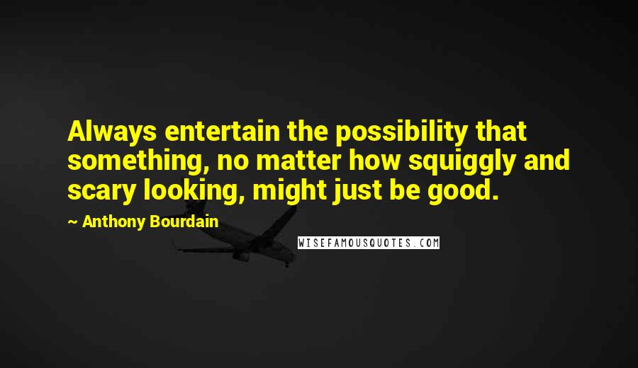 Anthony Bourdain Quotes: Always entertain the possibility that something, no matter how squiggly and scary looking, might just be good.