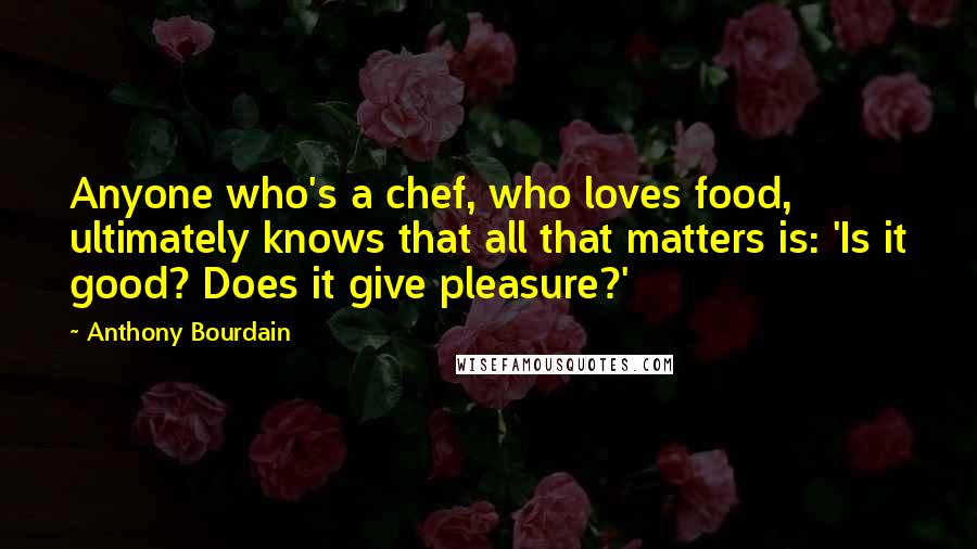 Anthony Bourdain Quotes: Anyone who's a chef, who loves food, ultimately knows that all that matters is: 'Is it good? Does it give pleasure?'